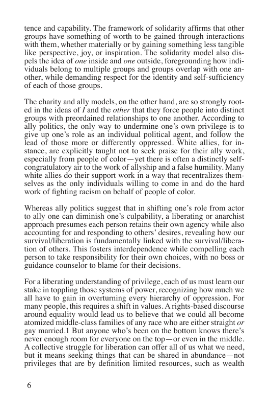 tence and capability. The framework of solidarity affirms that other groups have something of worth to be gained through interactions with them, whether materially or by gaining something less tangible like perspective. joy, or inspiration. The solidarity model also dis pels the idea of one inside and one outside, foregrounding how ind; viduals belong to multiple groups and groups overlap with one an- other, while demanding respect for the identity and self-sufficiency of each of those groups.  ‘The charity and ally models, on the other hand, are so strongly root- ed in the ideas of I and the orher that they force people into distinct groups with preordained relationships to one another. According to ally politics, the only way to undermine one’s own privilege is to give up one’s role as an individual political agent, and follow the lead of those more or differently oppressed. White allies, for in- stance. are explicitly taught not to seek praise for their ally work, especially from people of color—yet there is often a distincily self- congratulatory air to the work of allyship and a false humility. Many white allies do their support work in a way that recentralizes them- selves as the only individuals willing to come in and do the hard work of fighting racism on behalf of people of color.  Whereas ally politics suggest that in shifting one’s role from actor t0 ally one can diminish one’s culpability, a liberating or anarchist approach presumes each person retains their own agency while also accounting for and responding to others” desires, revealing how our survival/liberation is fundamentally linked with the survival/libera- tion of others. This fosters interdependence while compelling each person to take responsibility for their own choices, with no boss or guidance counselor to blame for their decisions.  For a liberating understanding of privilege, each of us must learn our stake in toppling those systems of power, recognizing how much we all have t0 gain in overturning every hierarchy of oppression. For many people, this requires a shift in values. A rights-based discourse around equality would lead us to believe that we could all become atomized middle-class families of any race who are either straight or gay married.| But anyone who’s been on the bottom knows there’s never enough room for everyone on the top—or even in the middle. A collective struggle for libération can offer all of us what we need, but it means seeking things that can be shared in abundance—not privileges that are by definition limited resources, such as wealth  6 